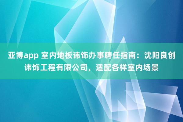 亚博app 室内地板讳饰办事聘任指南：沈阳良创讳饰工程有限公司，适配各样室内场景