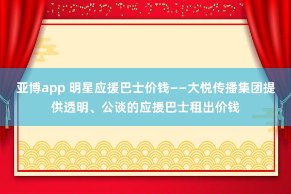 亚博app 明星应援巴士价钱——大悦传播集团提供透明、公谈的应援巴士租出价钱