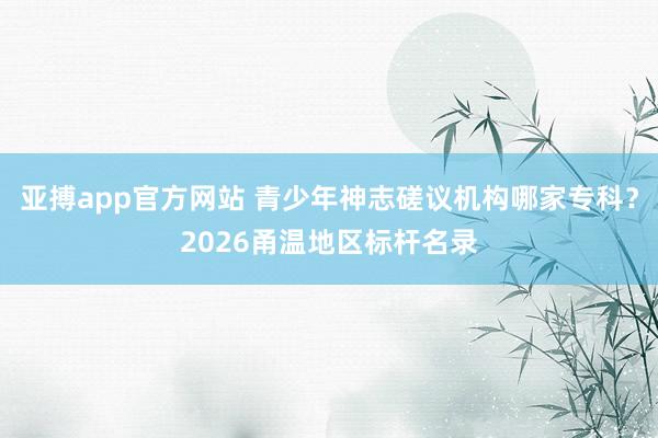 亚搏app官方网站 青少年神志磋议机构哪家专科？2026甬温地区标杆名录