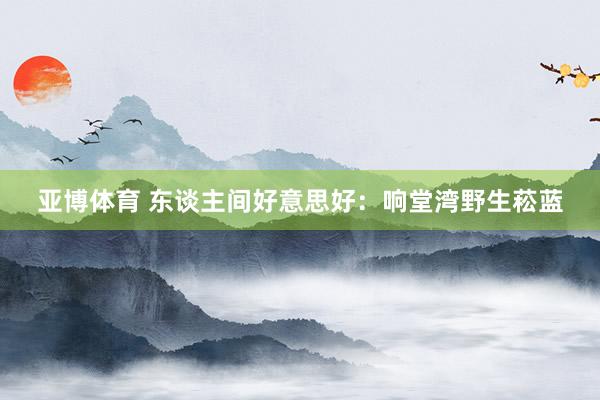 亚博体育 东谈主间好意思好：响堂湾野生菘蓝