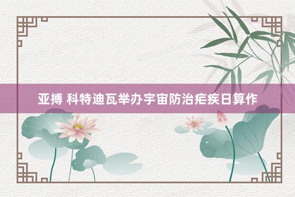 亚搏 科特迪瓦举办宇宙防治疟疾日算作