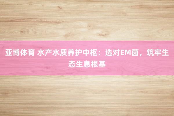 亚博体育 水产水质养护中枢：选对EM菌，筑牢生态生息根基