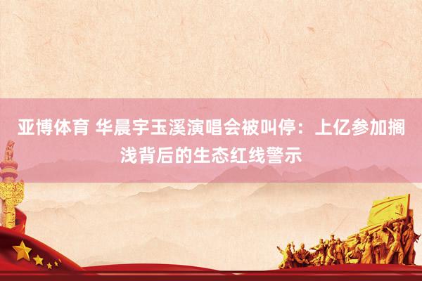 亚博体育 华晨宇玉溪演唱会被叫停：上亿参加搁浅背后的生态红线警示
