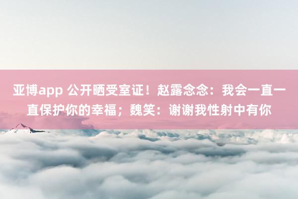 亚博app 公开晒受室证！赵露念念：我会一直一直保护你的幸福；魏笑：谢谢我性射中有你