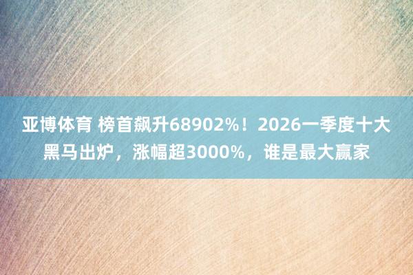 亚博体育 榜首飙升68902%！2026一季度十大黑马出炉，涨幅超3000%，谁是最大赢家