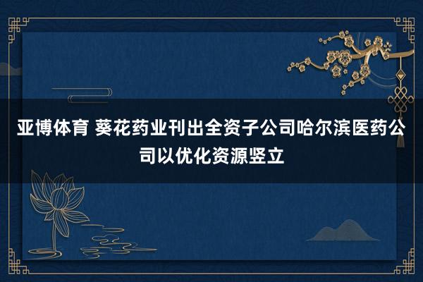 亚博体育 葵花药业刊出全资子公司哈尔滨医药公司以优化资源竖立