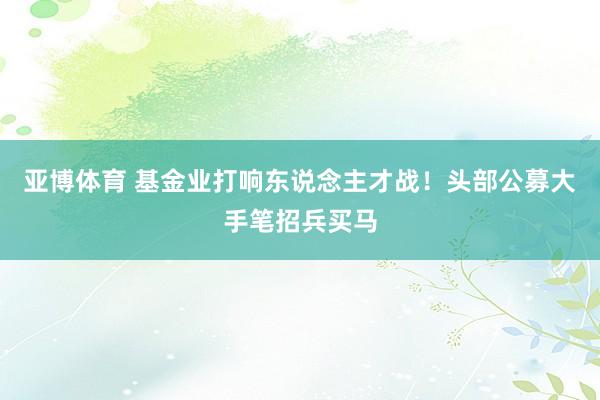 亚博体育 基金业打响东说念主才战！头部公募大手笔招兵买马