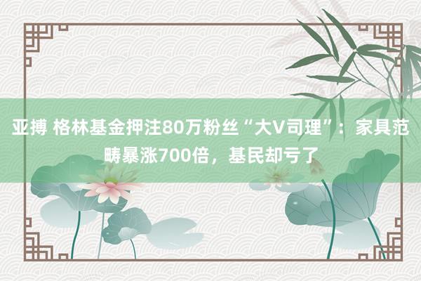 亚搏 格林基金押注80万粉丝“大V司理”：家具范畴暴涨700倍，基民却亏了
