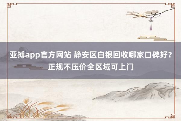 亚搏app官方网站 静安区白银回收哪家口碑好？正规不压价全区域可上门