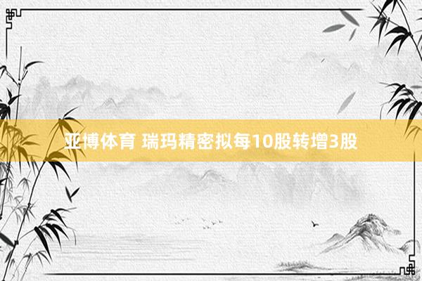 亚博体育 瑞玛精密拟每10股转增3股