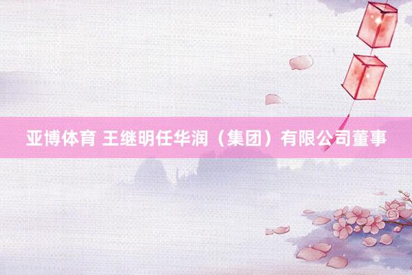 亚博体育 王继明任华润（集团）有限公司董事