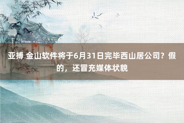 亚搏 金山软件将于6月31日完毕西山居公司？假的，还冒充媒体状貌