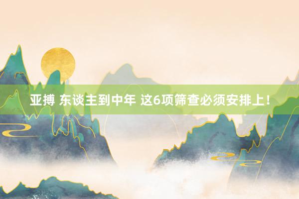 亚搏 东谈主到中年 这6项筛查必须安排上！