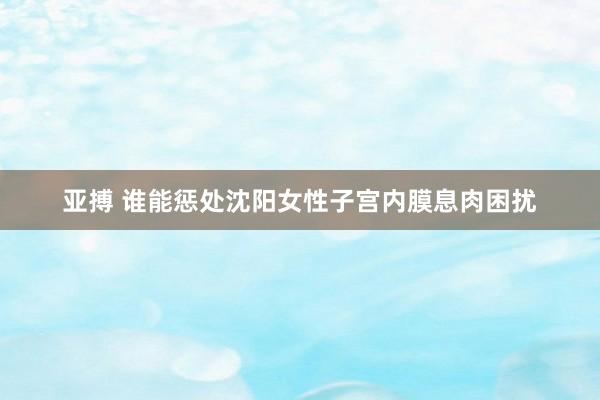 亚搏 谁能惩处沈阳女性子宫内膜息肉困扰