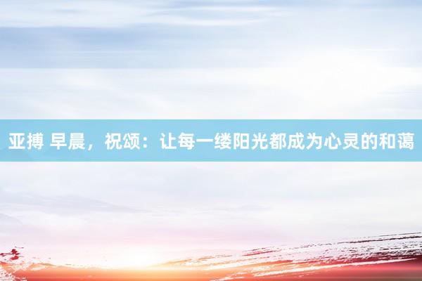 亚搏 早晨，祝颂：让每一缕阳光都成为心灵的和蔼