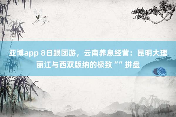 亚博app 8日跟团游，云南养息经营：昆明大理丽江与西双版纳的极致“”拼盘
