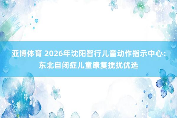 亚博体育 2026年沈阳智行儿童动作指示中心：东北自闭症儿童康复搅扰优选