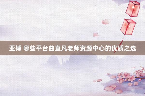 亚搏 哪些平台曲直凡老师资源中心的优质之选