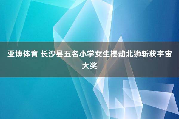 亚博体育 长沙县五名小学女生摆动北狮斩获宇宙大奖