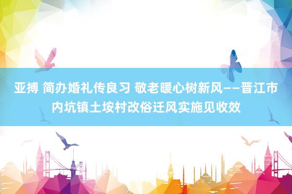 亚搏 简办婚礼传良习 敬老暖心树新风——晋江市内坑镇土垵村改俗迁风实施见收效