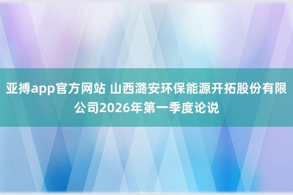 亚搏app官方网站 山西潞安环保能源开拓股份有限公司2026年第一季度论说