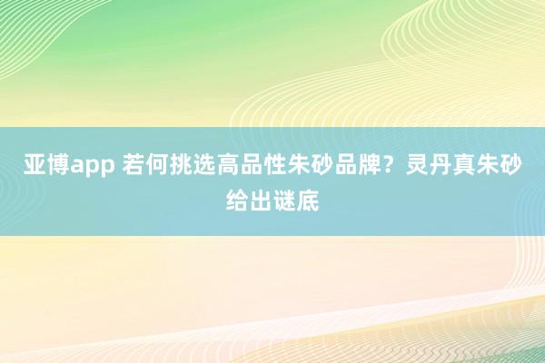 亚博app 若何挑选高品性朱砂品牌？灵丹真朱砂给出谜底