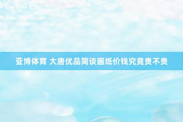 亚博体育 大唐优品简谈画纸价钱究竟贵不贵