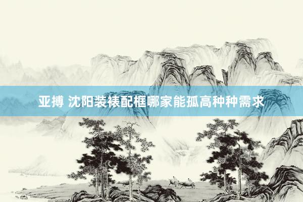 亚搏 沈阳装裱配框哪家能孤高种种需求