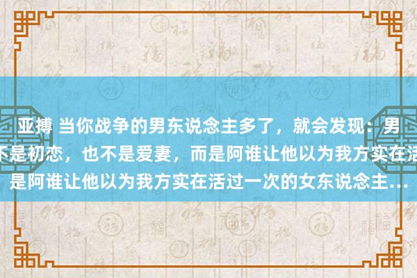 亚搏 当你战争的男东说念主多了，就会发现：男东说念主刻骨铭心的，不是初恋，也不是爱妻，而是阿谁让他以为我方实在活过一次的女东说念主…