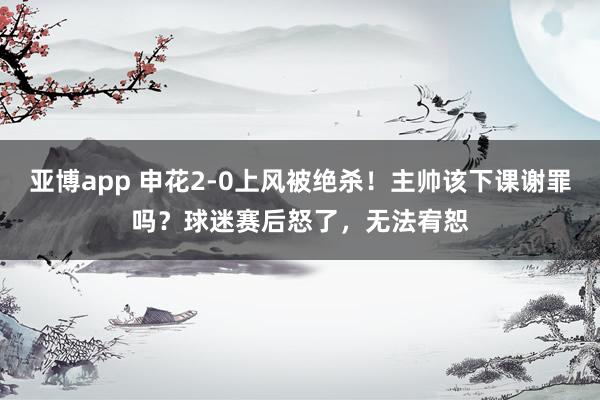 亚博app 申花2-0上风被绝杀！主帅该下课谢罪吗？球迷赛后怒了，无法宥恕