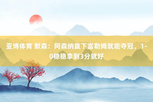 亚博体育 默森：阿森纳赢下富勒姆就能夺冠，1-0稳稳拿到3分就好