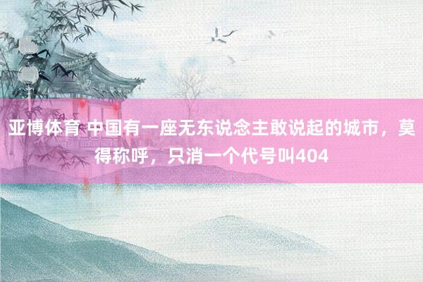 亚博体育 中国有一座无东说念主敢说起的城市，莫得称呼，只消一个代号叫404