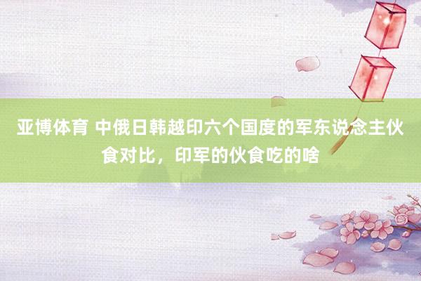 亚博体育 中俄日韩越印六个国度的军东说念主伙食对比，印军的伙食吃的啥