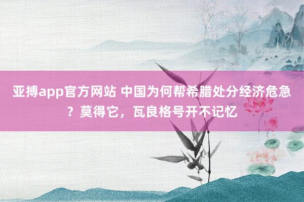 亚搏app官方网站 中国为何帮希腊处分经济危急？莫得它，瓦良格号开不记忆