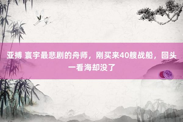 亚搏 寰宇最悲剧的舟师，刚买来40艘战船，回头一看海却没了