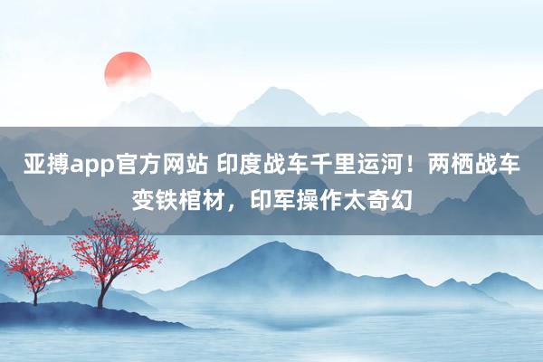 亚搏app官方网站 印度战车千里运河！两栖战车变铁棺材，印军操作太奇幻