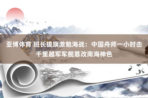 亚博体育 班长拔旗激勉海战：中国舟师一小时击千里越军军舰篡改南海神色