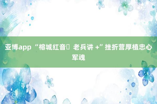 亚博app “榕城红音・老兵讲 +”挫折营厚植忠心军魂