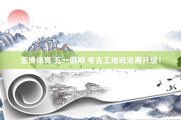 亚博体育 五一假期 考古工地玩法再升级！
