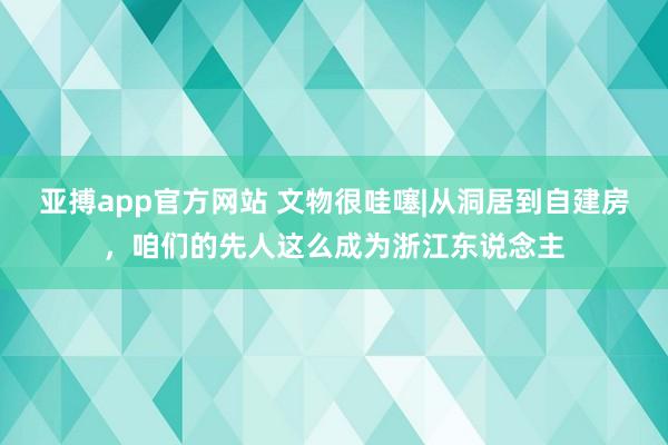亚搏app官方网站 文物很哇噻|从洞居到自建房，咱们的先人这么成为浙江东说念主