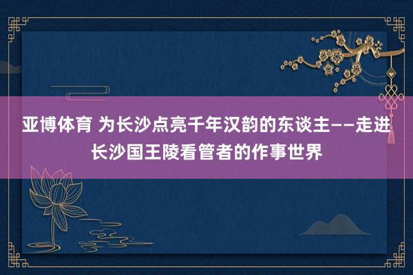 亚博体育 为长沙点亮千年汉韵的东谈主——走进长沙国王陵看管者的作事世界