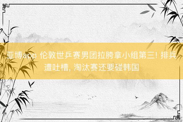 亚博app 伦敦世乒赛男团拉胯拿小组第三! 排兵遭吐槽, 淘汰赛还要碰韩国