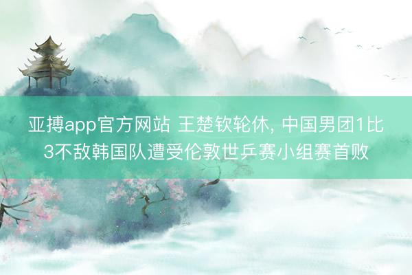 亚搏app官方网站 王楚钦轮休, 中国男团1比3不敌韩国队遭受伦敦世乒赛小组赛首败