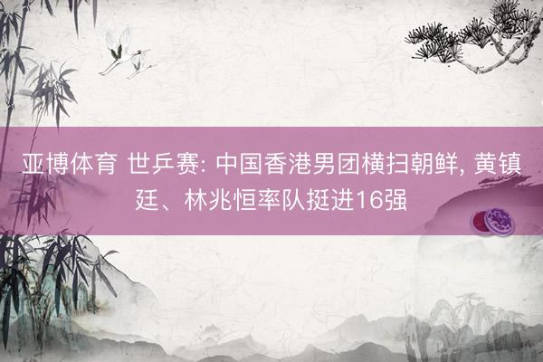 亚博体育 世乒赛: 中国香港男团横扫朝鲜, 黄镇廷、林兆恒率队挺进16强