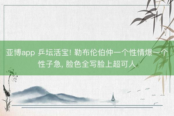 亚博app 乒坛活宝! 勒布伦伯仲一个性情爆一个性子急， 脸色全写脸上超可人