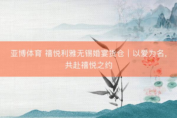 亚博体育 禧悦利雅无锡婚宴货仓｜以爱为名，共赴禧悦之约