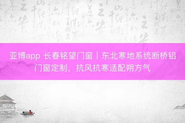 亚博app 长春铭望门窗｜东北寒地系统断桥铝门窗定制，抗风抗寒适配朔方气