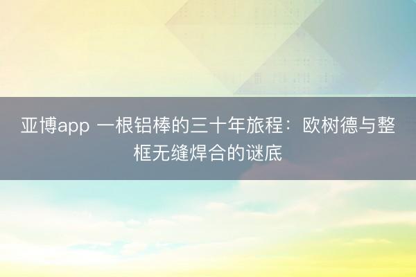 亚博app 一根铝棒的三十年旅程：欧树德与整框无缝焊合的谜底