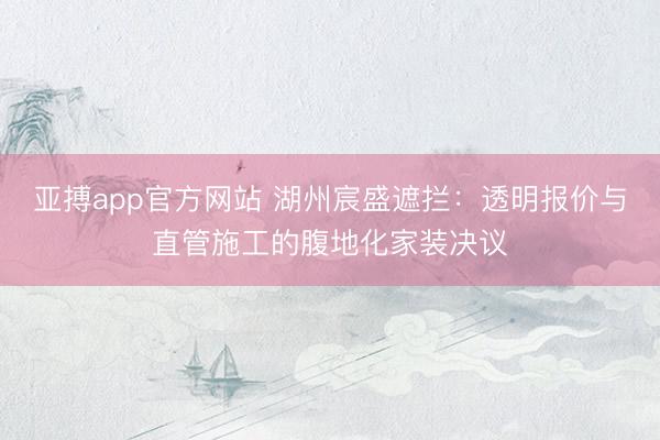 亚搏app官方网站 湖州宸盛遮拦：透明报价与直管施工的腹地化家装决议