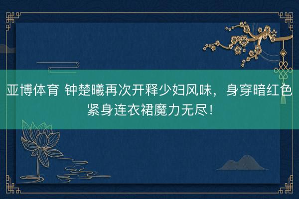 亚博体育 钟楚曦再次开释少妇风味，身穿暗红色紧身连衣裙魔力无尽！